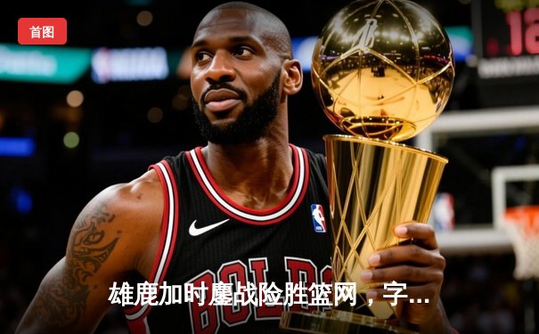 雄鹿加时鏖战险胜篮网，字母哥36+12+5主宰关键时刻