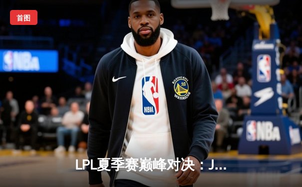 LPL夏季赛巅峰对决：JDG鏖战五局险胜BLG斩获冠军